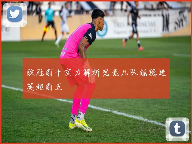 欧冠前十实力解析究竟几队能稳进英超前五