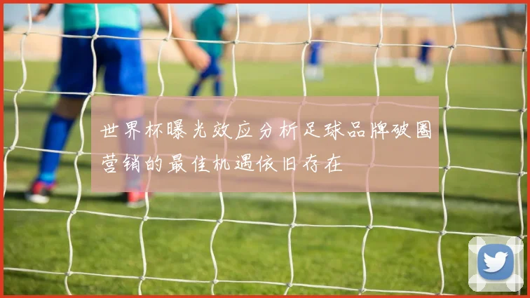 世界杯曝光效应分析足球品牌破圈营销的最佳机遇依旧存在