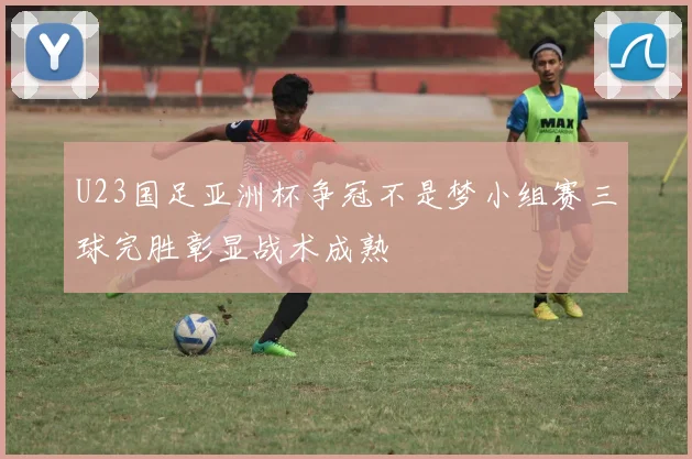 U23国足亚洲杯争冠不是梦小组赛三球完胜彰显战术成熟