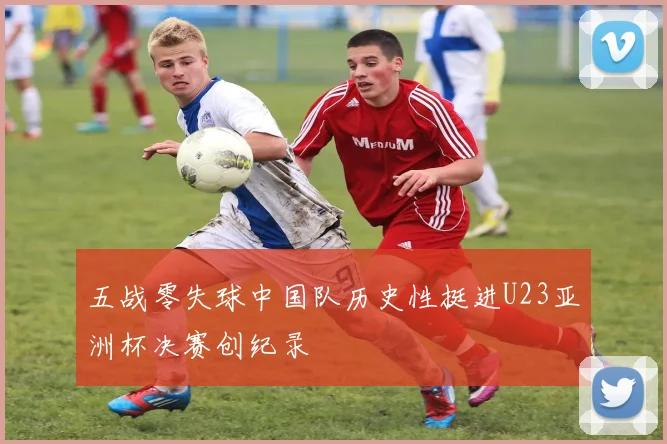 五战零失球中国队历史性挺进U23亚洲杯决赛创纪录