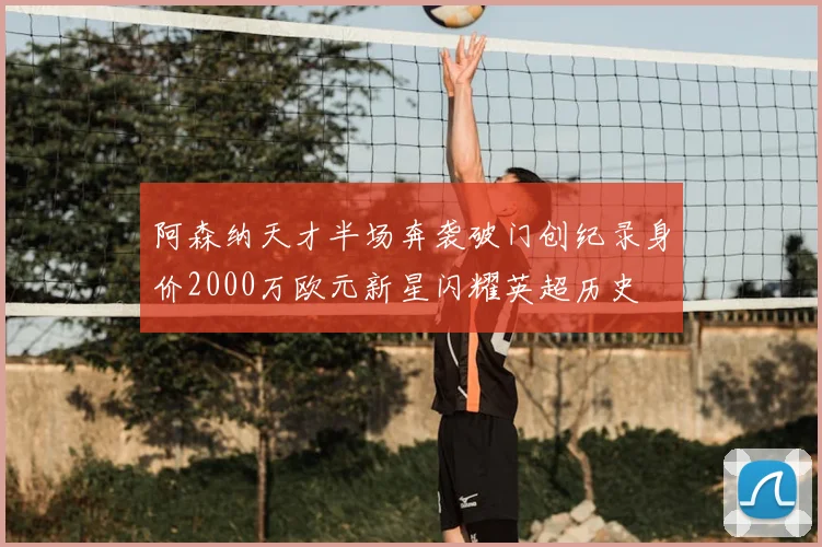 阿森纳天才半场奔袭破门创纪录身价2000万欧元新星闪耀英超历史