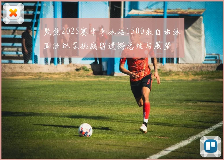 聚焦2025赛季李冰洁1500米自由泳亚洲纪录挑战留遗憾总结与展望