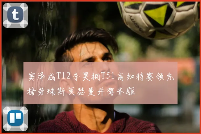 窦泽成T12李昊桐T51高知特赛领先榜劳瑞斯莫瑟曼并驾齐驱