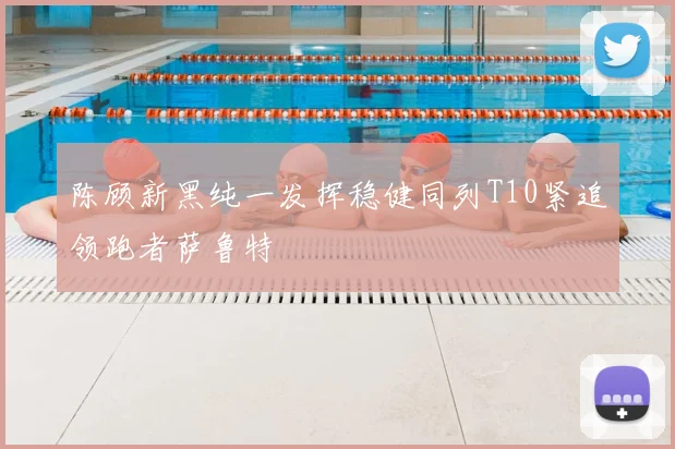 陈顾新黑纯一发挥稳健同列T10紧追领跑者萨鲁特