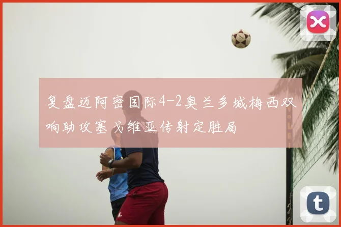 复盘迈阿密国际4-2奥兰多城梅西双响助攻塞戈维亚传射定胜局