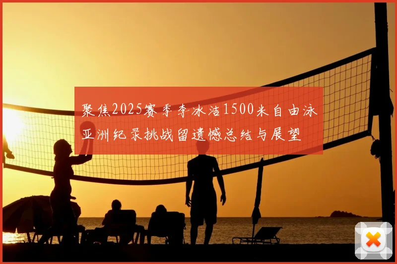 聚焦2025赛季李冰洁1500米自由泳亚洲纪录挑战留遗憾总结与展望