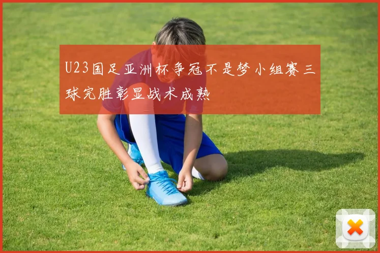 U23国足亚洲杯争冠不是梦小组赛三球完胜彰显战术成熟