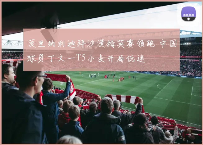 莫里纳利迪拜沙漠精英赛领跑 中国球员丁文一T5小麦开局低迷