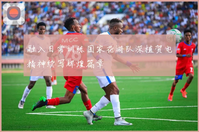 融入日常训练国家花游队深植贺电精神续写辉煌篇章