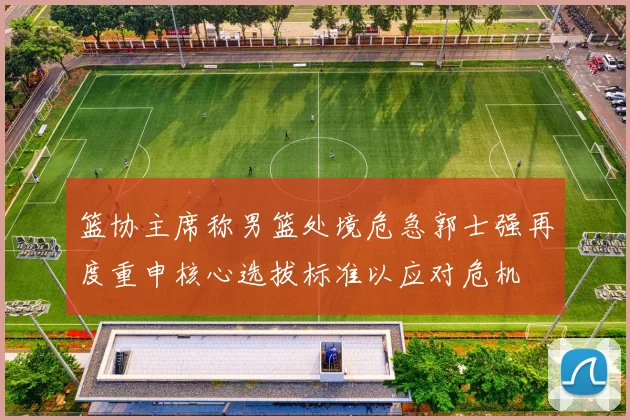 篮协主席称男篮处境危急郭士强再度重申核心选拔标准以应对危机