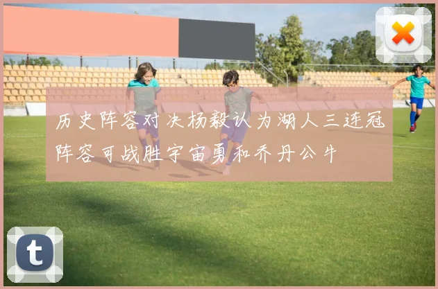 历史阵容对决杨毅认为湖人三连冠阵容可战胜宇宙勇和乔丹公牛